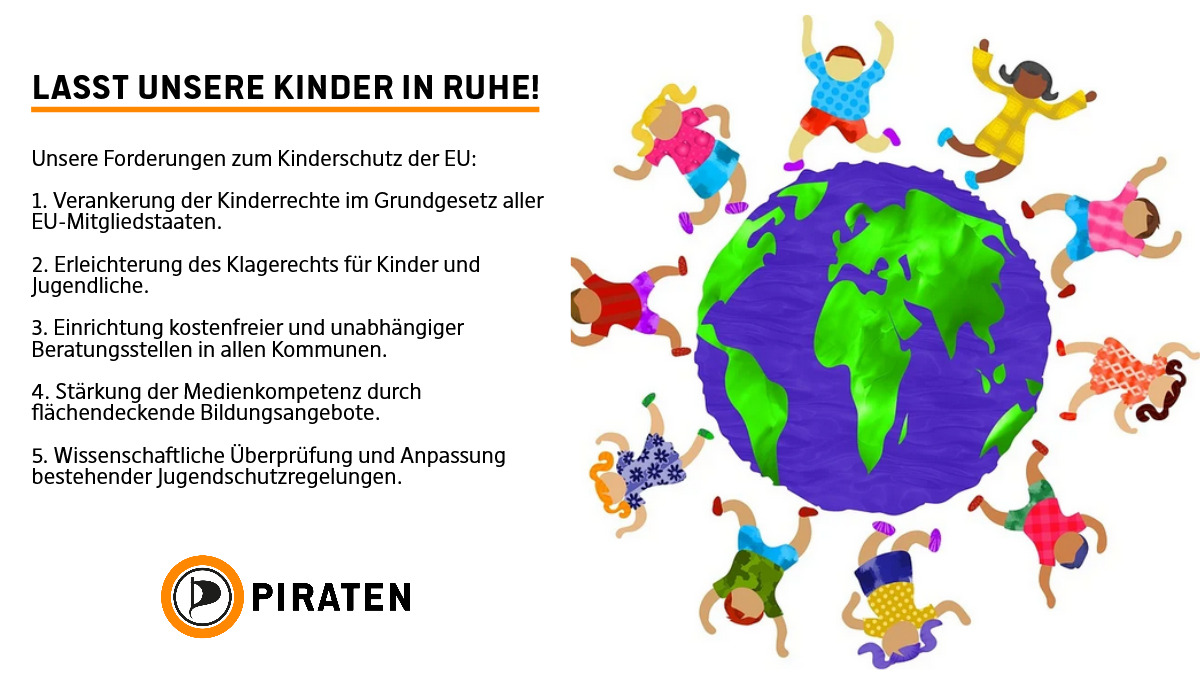 Links eine Weißblende mit folgendem Text: Lasst unsere Kinder in Ruhe! Unsere Forderungen zum Kinderschutz der EU: 1. Verankerung der Kinderrechte im Grundgesetz aller EU-Mitgliedstaaten. 2. Erleichterung des Klagerechts für Kinder und Jugendliche. 3. Einrichtung kostenfreier und unabhängiger Beratungsstellen in allen Kommunen. 4. Stärkung der Medienkompetenz durch flächendeckende Bildungsangebote. 5. Wissenschaftliche Überprüfung und Anpassung bestehender Jugendschutzregelungen. darunter das Logo der Piratenpartei mit Orangenem Kreis und segelförmigem P Rechts daneben klassisch zum Weltkindertag ein Kreis tobender kinder um den Erdball